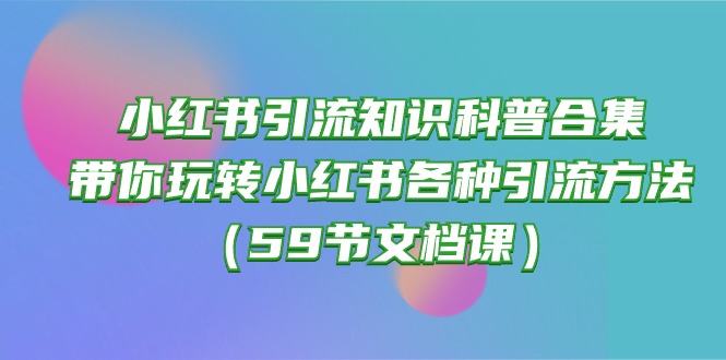 (10223期)小红书引流知识科普合集,带你玩转小红书各种引流方法(59节文档课)-创业资源:轻创终点站-刀客联盟