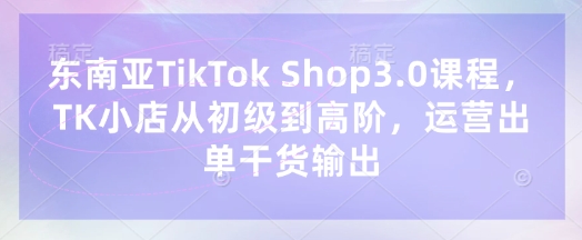 东南亚TikTok Shop3.0课程，TK小店​从初级到高阶，运营出单干货输出-创业资源:轻创终点站-刀客联盟